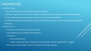 • PRECAUTIONS
1. No preservatives- ensure clear solution before infusion
2. Contains large amount of calcium- clotting in citrated blood ( can be given with heparinized blood)
3. In fully digitalised patients- existing calcium ions may enhance the effect
4. Patients with allergic response risk or history of histamine repsonse- infusion after taking prophylactic
measures
• SIDE EFFECTS
• Potentially fatal histamine induced reactions
• Facial flushing to true anaphylactic reactions
• If reactions
• Mild: antihistaminics
• Severe : catecholamines + high dose corticosteroids+ volume replacement + oxygen
• Rare cases of air embolism- When transfused under high pressure
HAEMACCEL
 