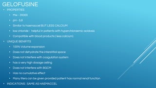 GELOFUSINE
• PROPERTIES
• Mw - 35000
• pH - 5.8
• Similar to haemaccel BUT LESS CALCIUM
• low chloride - helpful in patients with hyperchloraemic acidosis
• Compatible with blood products ( less calcium)
• UNIQUE BENIFITS
• 100% Volume expansion
• Does not dehydrate the interstitial space
• Does not interfere with coagulation system
• has a very high dosage ceiling
• Does not interfere with BGCM
• Has no cumulative effect
• Many liters can be given provided patient has normal renal function
• INDICATIONS : SAME AS HAEMACCEL
 