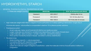 • GENERAL PHAMACOLOGICAL PROPERTIES OF HES
2. Molecular weight (contd..)
• High molecular weight (HES-450) & a degree of hydroxyethylation (0.7) delays splitting & elimination- longer stay in
intravascular space - volume effect is comparable to dextran-70 or plasma protein solutions
• Polydisperse system
• Small molecules below renal threshold (45-60kDa) are rapidly excreted
• Larger molecules are retained for variable times depending on size & ease of break down
• Large molecules -alpha amylase--> smaller molecules - excreted by kidneys
• Minor portion transiently stored in tissues - excreted in urine by redistribution
• Mw determines
• Water binding capacity--> volume expansion
• Cumulative effects with repeated or large doses
• High risk of side effects lie coagulopathy
• Lesser the molecular weight & degree of substitution - safer the molecule in terms of accumulation & effects on
coagulation
HYDROXYETHYL STARCH
INVIVO Mw STAY IN INTRAVSCULAR SPACE
Hetastarch HES 450/0.7 250kDa after 24 hrs
Pentastarch HES 200/0.5 120-140 kDa after 6 hrs
Tetrastarch HES 130/0.4 65-70 kDa after 30 minutes
 