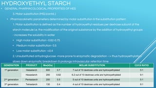 • GENERAL PHARMACOLOGICAL PROPERTIES OF HES
3. Molar substitution (MS) (contd..)
• Pharmacokinetic parameters determined by molar substitution & the substitution pattern
1. Molar substitution is defined as the number of hydroxyethyl residues per dextrose subunit of the
starch molecule I.e. the modification of the original substance by the addition of hydroxyethyl groups
- increases the solubility in water
• High molar substitution -0.62-0.75
• Medium molar substitution- 0.5
• Low molar substitution -<0.4
2. Unsubstituted anhydroglucose -more prone to enzymatic degradation --> thus hydroxyethylation
slows down enzymatic breakdown & prolongs intravascular retention time
HYDROXYETHYL STARCH
GENERATION PRODUCT Mw(kDa) MOLAR SUBSTITUTION C2/C6 RATIO
1st generation Hetastarch 600 0.7 7 out of 10 dextrose units are hydroxyethylated 5:1
Hexastarch 200 0.62 6.2 out of 10 dextrose units are hydroxyethylated 9:1
2nd generation Pentastarch 200 0.5 5 out of 10 dextrose units are hydroxyethylated 5:1
3rd generation Tetrastarch 130 0.4 4 out of 10 dextrose units are hydroxyethylated 9:1
 
