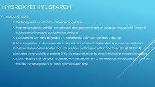 • DISADVANTAGES
C. Mw & degree of substitution - influence coagulation
• High molar substituted HES - considerable derangement effects on blood clotting , platelet function&
subsequently increased postoperative bleeding
• Least effects with rapid degrade HES- tetrastarch ( even with high dose 70ml/kg)
D. Alter coagulation in dose dependent manner(more effect with higher dose and more hemodilution)
E. Multiple studies data indicates that HES solutions ( with the exception of Voluven (6% HES130/0.4),
attenuates the availability of platelet GPIIb/IIIa receptors either by direct inhibition or nonspecific coating.
• Clot strength & clot formation is affected --> direct movement of the Hetastarch molecules into fibrin clot ,
thereby increasing the PT & Partial thromboplastin time.
.
HYDROXYETHYL STARCH
 