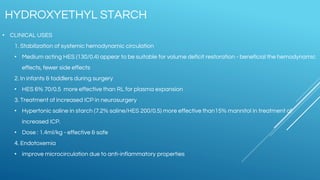 • CLINICAL USES
1. Stabilization of systemic hemodynamic circulation
• Medium acting HES (130/0.4) appear to be suitable for volume deficit restoration - beneficial the hemodynamic
effects, fewer side effects
2. In infants & toddlers during surgery
• HES 6% 70/0.5 more effective than RL for plasma expansion
3. Treatment of increased ICP in neurosurgery
• Hypertonic saline in starch (7.2% saline/HES 200/0.5) more effective than15% mannitol in treatment of
increased ICP.
• Dose : 1.4ml/kg - effective & safe
4. Endotoxemia
• improve microcirculation due to anti-inflammatory properties
HYDROXYETHYL STARCH
 