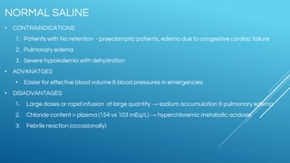 • CONTRAINDICATIONS
1. Patients with Na retention - preeclamptic patients, edema due to congestive cardiac failure
2. Pulmonary edema
3. Severe hypokalemia with dehydration
• ADVANATGES
• Easier for effective blood volume & blood pressures in emergencies
• DISADVANTAGES
1. Large doses or rapid infusion of large quantity → sodium accumulation & pulmonary edema
2. Chloride content > plasma (154 vs 103 mEq/L) → hyperchloremic metabolic acidosis
3. Febrile reaction (occasionally)
NORMAL SALINE
 