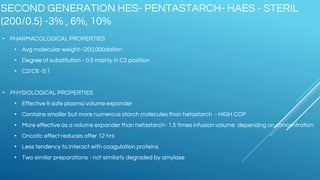 SECOND GENERATION HES- PENTASTARCH- HAES - STERIL
(200/0.5) -3% , 6%, 10%
• PHARMACOLOGICAL PROPERTIES
• Avg molecular weight--200,000dalton
• Degree of substitution - 0.5 mainly in C2 position
• C2/C6 -5:1
• PHYSIOLOGICAL PROPERTIES
• Effective & safe plasma volume expander
• Contains smaller but more numerous starch molecules than hetastarch - HIGH COP
• More effective as a volume expander than hetastarch- 1.5 times infusion volume depending on concentration
• Oncotic effect reduces after 12 hrs
• Less tendency to interact with coagulation proteins
• Two similar preparations - not similarly degraded by amylase
 