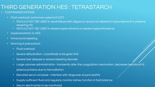 • CONTRAINDICATIONS
• Fluid overload ( pulmonary edema & CCF)
• SHOULD NOT BE USED in renal failure with oligura or anuria not related to hypovolemia & in patients
receiving HD
• SHOULD NOT BE USED in severe hypernatremia or severe hyperchloraemia
• Hypersensitivity to HES
• Intracranial bleeding
• Warning & precautions
• Fluid overload
• Severe dehydration- crystalloids to be given first
• Severe liver disease or severe bleeding disorder
• Large volumes administration- transiently alter the coagulation mechanism, decrease hematocrit &
plasma proteins due to hemodilution
• Elevated serum amylase - interfere with diagnosis of pancreatitis
• Supply sufficient fluid and regularly monitor kidney function & fluid balance
• Serum electrolytes to be monitored
THIRD GENERATION HES : TETRASTARCH
 