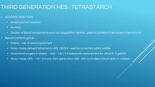 • ADVERSE REACTION
• anaphylactoid reaction
• Pruritus
• Dilution of blood components such as coagulation factors , plasma proteins & decrease in hematocrit
• Special patients group
• Elderly - risk of renal impairment
• Waxy maize derived tetrastarch HES 130/0.4 - well documented safety profile
• Abdominal surgery in elderly - HES - 130 / 0.4 adequate replacement for albumin & gelatin
• Waxy maize HES - 130 / 0.4 only third generation HES with controlled clinical data in children
THIRD GENERATION HES : TETRASTARCH
 