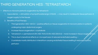 • Effects on microcirculation& oxygenation by tetrastarch
1. Hypovolemia → stimulation of sympathoadrenergic & RAAS → may result in inadequate tissue perfusion &
oxygen supply to the tissues
2. Benefits of fluid therapy
i. Third generation HES 130/0.4 – positive effects on tissue oxygenation & microcirculation in patients
undergoing major abdominal surgery
ii. Increase tissue oxygenation > crystalloids
iii. Tetrastarch >> pentastarch( 6% HES 70/0.5 & 6% HES 200/0.5) – more increase in tissue oxygen tension
iv. This is due to beneficial effects on microperfusion & reduced endothelial swelling –
v. Crystalloids mostly distribute in interstitium causing endothelial tissue swelling & reduced capillary
perfusion
THIRD GENERATION HES : TETRASTARCH
 