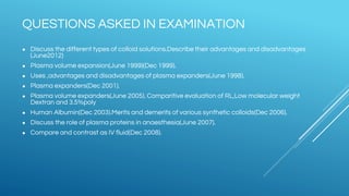 QUESTIONS ASKED IN EXAMINATION
● Discuss the different types of colloid solutions.Describe their advantages and disadvantages
(June2012)
● Plasma volume expansion(June 1999)(Dec 1999).
● Uses ,advantages and disadvantages of plasma expanders(June 1998).
● Plasma expanders(Dec 2001).
● Plasma volume expanders(June 2005). Comparitive evaluation of RL,Low molecular weight
Dextran and 3.5%poly
● Human Albumin(Dec 2003).Merits and demerits of various synthetic colloids(Dec 2006).
● Discuss the role of plasma proteins in anaesthesia(June 2007).
● Compare and contrast as IV fluid(Dec 2008).
 