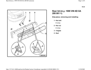 55-24
Rear lid (m.y. 1999 VIN 8D XA
200 001 )
Grip piece, removing and installing
1 - Hex bolt
8 Nm
2 - Hex nut
8 Nm
3 - Tailgate
4 - Seal
Page 1 of 8Rear lid (m.y. 1999 VIN 8D XA 200 001 [micro])
11/20/2002http://127.0.0.1:8080/audi/servlet/Display?action=Goto&type=repair&id=AUDI.B5.BD01.55.3
 