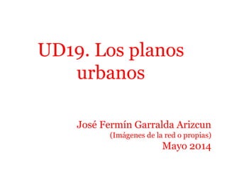 UD19. Los planos
urbanos
José Fermín Garralda Arizcun
(Imágenes de la red o propias)
Mayo 2014
 