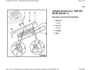 55-49
Tailgate (Avant) (m.y. 1999 VIN
8D XA 200 001 )
Grip piece, removing and installing
1 - Hex bolt
8 Nm
2 - Hex nut
8 Nm
3 - Tailgate
4 - Seal
Page 1 of 7Tailgate (Avant) (m.y. 1999 VIN 8D XA 200 001 [micro])
11/20/2002http://127.0.0.1:8080/audi/servlet/Display?action=Goto&type=repair&id=AUDI.B5.BD01.55.5
 