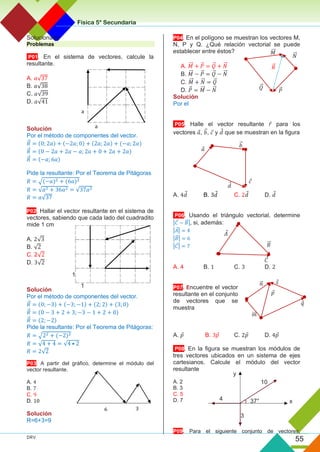 Física 5° Secundaria
DRV
55
Solucionario
Problemas
P01. En el sistema de vectores, calcule la
resultante.
A. 𝑎√37
B. 𝑎√38
C. 𝑎√39
D. 𝑎√41
Solución
Por el método de componentes del vector.
𝑅
⃗ = (0; 2𝑎) + (−2𝑎; 0) + (2𝑎; 2𝑎) + (−𝑎; 2𝑎)
𝑅
⃗ = (0 − 2𝑎 + 2𝑎 − 𝑎; 2𝑎 + 0 + 2𝑎 + 2𝑎)
𝑅
⃗ = (−𝑎; 6𝑎)
Pide la resultante: Por el Teorema de Pitágoras
𝑅 = √(−𝑎)2 + (6𝑎)2
𝑅 = √𝑎2 + 36𝑎2 = √37𝑎2
𝑅 = 𝑎√37
P02. Hallar el vector resultante en el sistema de
vectores, sabiendo que cada lado del cuadradito
mide 1 cm
A. 2√3
B. √2
C. 2√2
D. 3√2
Solución
Por el método de componentes del vector.
𝑅
⃗ = (0; −3) + (−3; −1) + (2; 2) + (3; 0)
𝑅
⃗ = (0 − 3 + 2 + 3; −3 − 1 + 2 + 0)
𝑅
⃗ = (2; −2)
Pide la resultante: Por el Teorema de Pitágoras:
𝑅 = √22 + (−2)2
𝑅 = √4 + 4 = √4 • 2
𝑅 = 2√2
P03. A partir del gráfico, determine el módulo del
vector resultante.
A. 4
B. 7
C. 9
D. 10
Solución
R=6+3=9
P04. En el polígono se muestran los vectores M,
N, P y Q. ¿Qué relación vectorial se puede
establecer entre éstos?
A. 𝑀
⃗⃗ + 𝑃
⃗ = 𝑄
⃗ + 𝑁
⃗
⃗
B. 𝑀
⃗⃗ − 𝑃
⃗ = 𝑄
⃗ − 𝑁
⃗
⃗
C. 𝑀
⃗⃗ + 𝑁
⃗
⃗ = 𝑄
⃗
D. 𝑃
⃗ = 𝑀
⃗⃗ − 𝑁
⃗
⃗
Solución
Por el
P05. Halle el vector resultante 𝑟 para los
vectores 𝑎, 𝑏
⃗ , 𝑐 y 𝑑 que se muestran en la figura
A. 4𝑑 B. 3𝑑 C. 2𝑑 D. 𝑑
P06. Usando el triángulo vectorial, determine
|𝐶 − 𝐵
⃗ |, si, además:
|𝐴| = 4
|𝐵
⃗ | = 6
|𝐶| = 7
A. 4 B. 1 C. 3 D. 2
P07. Encuentre el vector
resultante en el conjunto
de vectores que se
muestra
A. 𝑝 B. 3𝑝 C. 2𝑝 D. 4𝑝
P08. En la figura se muestran los módulos de
tres vectores ubicados en un sistema de ejes
cartesianos. Calcule el módulo del vector
resultante
A. 2
B. 3
C. 5
D. 7
P09. Para el siguiente conjunto de vectores,
𝑄
⃗
𝑀
⃗⃗
𝑃
⃗
𝑅
⃗
𝑁
⃗
⃗
𝑑
𝑎
𝑐
𝑏
⃗
𝐴
𝐶
𝐵
⃗
𝑞
𝑚
⃗⃗
𝑝
𝑛
⃗ 𝑠
4
y
3
37°
10
x
a
a
1
1
6 3
 