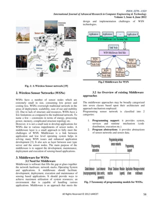 ISSN: 2278 – 1323
                                    International Journal of Advanced Research in Computer Engineering & Technology
                                                                                        Volume 1, Issue 4, June 2012
                                                               design and implementation         challenges   of   WSN
                                                               technologies.




                                                                                 Fig.2 Middleware for WSN
        Fig. 1: A Wireless Sensor network [19]

2. Wireless Sensor Networks (WSNs)                                   3.2 An Overview of existing Middleware
                                                               approaches
WSNs have a number of sensor nodes which are
extremely small in size, consuming low power and               The middleware approaches may be broadly categorized
costing less. WSNs overweigh traditional network in the        into seven classes based upon their architecture and
areas of deployment, scalability, ease of use and mobility     approach mechanism employed.
[2]. Due to lack of structure and resources, WSNs have a       Programming sensor network is classified into 2
few limitations as compared to the traditional network. To     categories:
name a few – constraints in terms of energy, processing
power, memory, complicated structure topology etc.                 1.   Programming support: it provides system,
However, it is not a small task to develop applications for             services and runtime mechanism (code
WSNs due to various impediments of sensor nodes. A                      distribution, execution etc.).
middleware layer is a small approach to fully meet the             2.   Program abstractions: it provides abstractions
challenges of WSN. Middleware is a link between                         of sensor networks and sensor data.
application and low level operating system helps in
solving many WSN issues and enhanced application
development [3]. It also acts as layer between user type
server and the sensor nodes. The main purpose of the
middleware is to support the development, maintenance,
deployment and execution of sensing-based applications.

3. Middleware for WSNs
         3.1 Need for Middleware
Middleware is software that fills the gap or glues together
the network hardware, network stacks, Operating System
and applications. A middleware should facilitate
development, deployment, execution and maintenance of
sensing based applications. It should provide ways to
achieve maximum utilization of system resources; an
environment that is capable of handling various                 Fig. 3 Taxonomy of programming models for WSNs.
applications. Middleware is an approach that meets the


                                            All Rights Reserved © 2012 IJARCET                                       56
 