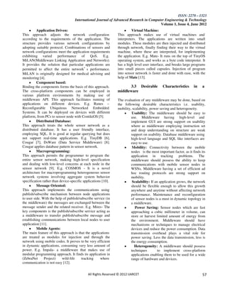 ISSN: 2278 – 1323
                                    International Journal of Advanced Research in Computer Engineering & Technology
                                                                                        Volume 1, Issue 4, June 2012
          Application Driven:                                            Virtual Machine:
This approach adjusts the network configuration                This approach makes use of virtual machines and
according to the requirements of the application. The          interpreters. The applications are written into small
structure provides various network configurations by           modules. These modules are then injected and distributed
adopting suitable protocol. Combinations of sensors and        through network, finally finding their way to the virtual
network configurations meet the application requirements       machine, where these are interpreted, for implementing
exhibiting varied performance of QoS. E.g.                     the application. E.g. Mate- It runs on the top of TinyOS
MiLAN(Middleware Linking Application and Networks).            operating system, and works as a byte code interpreter. It
It provides the solution that particular applications are      has a high level user interface, and breaks large programs
permitted to affect the entire network‟ s performance.         into small pieces called capsules. Injection of program
MiLAN is originally designed for medical advising and          into sensor network is faster and done with ease, with the
monitoring [4].                                                help of Mate [13].
          Component based:
Binding the components forms the basis of this approach.             3.3 Desirable           Characteristics       in   a
The cross-platform components can be employed in               middleware
various platform environments by making use of
middleware API. This approach facilitates running of           The evaluation of any middleware may be done, based on
applications on different devices. E.g. Runes –                the following desirable characteristics i.e. usability,
Reconfigurable Ubiquitous Networked Embedded                   mobility, scalability, power saving and heterogeneity.
Systems. It can be deployed on devices with different                   Usability: The middleware should be easy to
platform, from PCs to sensor node with ContikiOS [5].                   use. Middleware having high-level and
          Distributed Database:                                         implement GUI are strong support on usability
This approach treats the whole sensor network as a                      where as middleware employing instruction set
distributed database. It has a user friendly interface,                 and deep understanding on structure are weak
employing SQL. It is good at regular querying but does                  support on usability. Database middleware using
not support real-time applications. E.g. TinyDB [6],                    high-level language and SQL like interfaces are
Cougar [7], DsWare (Data Service Middleware) [8].                       easy to use.
Cougar applies database pattern in sensor network.                       Mobility: Connectivity between the mobile
          Macroprogramming:                                             nodes is the most important factor, as it finds its
This approach permits the programmer to program the                     application in tracking problems. The
entire sensor network, making high-level specification                  middleware should possess the ability to keep
and dealing with low-level concerns at each node in the                 communications with mobile sensor nodes in
sensor network [9]. E.g. COSMOS - It is a novel                         WSNs. Middleware having a set of efficient ad
architecture for macroprogramming heterogeneous sensor                  hoc routing protocols are strong support on
network systems involving aggregate system behavior                     mobility.
specification rather than device-specific applications [10].             Scalability: If an application grows, the network
          Message Oriented:                                             should be flexible enough to allow this growth
This approach implements the communications using                       anywhere and anytime without affecting network
publish/subscribe mechanism between node applications                   performance. Maintenance and reconfiguration
to user side. With the help of publish/subscribe service (in            of sensor nodes is a must in dynamic topology in
the middleware) the messages are exchanged between the                  a middleware.
message sender and the related receiver. E.g. Mires- The                   Power Saving: Sensor nodes which are fast
key components is the publish/subscribe service acting as               approaching a cubic millimeter in volume, can
a middleware to transfer publish/subscribe message and                  store or harvest limited amount of energy from
establishing communications between local nodes to user                 the environment. Middleware should have
application [11].                                                       mechanisms or techniques to manage electrical
          Mobile Agents:                                                devices and reduce the power consumption. Data
The main feature of this approach is that the applications              transmission overhead plays a vital role for
are treated as modules for injection and through the                    power saving. Less the data transmission, less is
network using mobile codes. It proves to be very efficient              the energy consumption.
in dynamic applications, consuming very less amount of                    Heterogeneity: A middleware should possess
power. E.g. Impala- a middleware that makes use of                      techniques         to implement cross-platform
modular programming approach. It finds its application in               applications enabling them to be used for a wide
(ZebraNet      Project)     wild-life    tracking     where             range of hardware and devices.
communication is not easy [12].


                                            All Rights Reserved © 2012 IJARCET                                           57
 