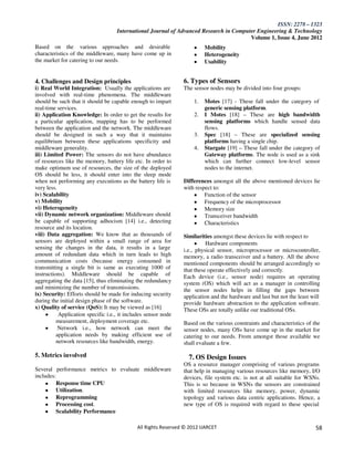 ISSN: 2278 – 1323
                                    International Journal of Advanced Research in Computer Engineering & Technology
                                                                                        Volume 1, Issue 4, June 2012
Based on the various approaches and desirable                             Mobility
characteristics of the middleware, many have come up in                   Heterogeneity
the market for catering to our needs.                                     Usability


4. Challenges and Design principles                             6. Types of Sensors
i) Real World Integration: Usually the applications are         The sensor nodes may be divided into four groups:
involved with real-time phenomena. The middleware
should be such that it should be capable enough to impart            1.   Motes [17] - These fall under the category of
real-time services.                                                       generic sensing platform.
ii) Application Knowledge: In order to get the results for           2.   I Motes [18] – These are high bandwidth
a particular application, mapping has to be performed                     sensing platforms which handle sensed data
between the application and the network. The middleware                   flows.
should be designed in such a way that it maintains                   3.   Spec [18] – These are specialized sensing
equilibrium between these applications specificity and                    platforms having a single chip.
middleware generality.                                               4.   Stargate [19] – These fall under the category of
iii) Limited Power: The sensors do not have abundance                     Gateway platforms. The node is used as a sink
of resources like the memory, battery life etc. In order to               which can further connect low-level sensor
make optimum use of resources, the size of the deployed                   nodes to the internet.
OS should be less, it should enter into the sleep mode
when not performing any executions as the battery life is       Differences amongst all the above mentioned devices lie
very less.                                                      with respect to:
iv) Scalability                                                          Function of the sensor
v) Mobility                                                              Frequency of the microprocessor
vi) Heterogeneity                                                        Memory size
vii) Dynamic network organization: Middleware should                     Transceiver bandwidth
be capable of supporting adhocism [14] i.e., detecting                   Characteristics
resource and its location.
viii) Data aggregation: We know that as thousands of            Similarities amongst these devices lie with respect to
sensors are deployed within a small range of area for                     Hardware components
sensing the changes in the data, it results in a large          i.e., physical sensor, microprocessor or microcontroller,
amount of redundant data which in turn leads to high            memory, a radio transceiver and a battery. All the above
communication costs (because energy consumed in                 mentioned components should be arranged accordingly so
transmitting a single bit is same as executing 1000 of          that these operate effectively and correctly.
instructions). Middleware should be capable of                  Each device (i.e., sensor node) requires an operating
aggregating the data [15], thus eliminating the redundancy      system (OS) which will act as a manager in controlling
and minimizing the number of transmissions.                     the sensor nodes helps in filling the gaps between
ix) Security: Efforts should be made for inducing security      application and the hardware and last but not the least will
during the initial design phase of the software.                provide hardware abstraction to the application software.
x) Quality of service (QoS): It may be viewed as [16]           These OSs are totally unlike our traditional OSs.
           Application specific i.e., it includes sensor node
          measurement, deployment coverage etc.                 Based on the various constraints and characteristics of the
           Network i.e., how network can meet the               sensor nodes, many OSs have come up in the market for
          application needs by making efficient use of          catering to our needs. From amongst those available we
          network resources like bandwidth, energy.             shall evaluate a few.

5. Metrics involved                                                7. OS Design Issues
                                                                OS a resource manager comprising of various programs
Several performance metrics to evaluate middleware              that help in managing various resources like memory, I/O
includes:                                                       devices, file system etc. is not at all suitable for WSNs.
         Response time CPU                                      This is so because in WSNs the sensors are constrained
         Utilization.                                           with limited resources like memory, power, dynamic
         Reprogramming                                          topology and various data centric applications. Hence, a
         Processing cost.                                       new type of OS is required with regard to these special
         Scalability Performance

                                             All Rights Reserved © 2012 IJARCET                                           58
 