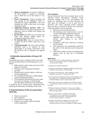 ISSN: 2278 – 1323
                                   International Journal of Advanced Research in Computer Engineering & Technology
                                                                                       Volume 1, Issue 4, June 2012
    1. Memory management: In contrast to traditional
       OS where memory is assigned to a particular             10. Conclusion
       task, in WSN the size of the memory is very             Various frameworks have been evaluated based on the
       small.                                                  following criteria: heterogeneity, scalability, power
    2. Process Management: Context switching and               awareness, mobility, ease of use, and openness. The
       data copying are the highlighted feature of             design of a middleware layer for sensor networks that
       traditional OS which undoubtedly is the most            fully meets the challenges is still an open issue to
       unsuitable foe WSN as they pose to be energy            discussion. The various operating systems mentioned
       inefficient for them.                                   above are able to overcome not all but a few constraints.
    3. Application Program Interface (API): The                Following guidelines may be concluded:
       nodes in WSNs for executing an operation for an                  Operating system should be portable.
       application must be enabled with modular and                     The operating system should provide a way for
       general APIs.                                                     testing and debugging application programs.
    4. Kernel Model: The WSNs use event driven and                      Because of the constrained resources in
       Finite State Machine (FSM) models for                            embedded systems, main idea is to build an,
       designing microkernel for WSNs.                                  efficient code, leading to low power
    5. No External Disk: Since no external disk is
                                                                        consumption.
       available, the OS for WSNs cannot have a file
                                                                        Designing a small code so that less of memory
       system.
                                                                        may be utilized.
    6. Code programming: The sensor nodes and their
       algorithms need to be adjusted for their                         Self organization and reorganization should be
       functionality or for energy conservation so the                  the motive of the operating system during node
       OS should be able to reprogram and upgrade                       failure.
       them.                                                              When large number of nodes are deployed their
                                                                        behavior must be like that of distributed
                                                                        databases.
  8. Desirable characteristics of Sensor OS
  (SOS)                                                        References
Considering the resource constraints of the sensor nodes       [1] I. F. Akyildiz, W. Su, Y. Sankarasubramaniam, and E.Cayirci,
the most desirable features an OS should possess, are as          “Wireless sensor networks: A survey,” Computer Networks,
                                                                   vol. 38, pp. 393–422, 2002.
follows:
     1. SIZE should be small as nodes have just 10-100         [2] Wikipedia.en.wikipedia.org/wiki/wsn
         kilobytes of memory.
     2. Efficient resource management should be                [3] S.Hadim and N.Mohamed, "Middleware challenges and approaches
                                                                  for Wireless sensor networks", 7th March 2006.
         provided.
     3. Should provide real-time support, as there are         [4] A.Murphy and W.Heinzelman. "Milan: Middleware linking
         real-time applications.                                  Applications and networks", Technical report, 2002.
     4. For controlling the hardware, it should support
                                                               [5] P. Costa, G.Coulson,C.Mascolo, G.P.Picco, and S.Zachariadis, "The
         generic programming interface.                           runes middleware: A reconfigurable component-based approach to
     5. As the functions performed by the sensor nodes            networked embedded systems", technical report, 2005.
         may need to be changed so the OS should
         provide reliable and efficient code distribution.      [6] S.R.madden, M.J.Franklin, J.M.Hellerstein, and W.Hong. Tinydb:
                                                                    "An aquisitional query processing system for sensor networks",
It should be able to provide power management thus             June 2005.
enhancing the performance and lifetime of the system.
                                                               [7] P.Bonnet, J.Gehrke, and P.Seshadri, " Towards sensor database
                                                                  systems", In Proceedings of the Second International Conference in
9. Expected features of the next generation                       Mobile Data Management.
WSN OSs
                                                               [8] S. Li, Y. Lin, S. H. Son, J. A. Stankovic, and Y. Wei.
                                                                  "Event detection services using data service middleware
    1.   Power aware policies                                     in distributed sensor networks", In Telecommunication
    2.   Self organization                                        Systems, volume 26, pages 351–368, 2004.
    3.   Easy interface to expose data
                                                               [9] S.Hadim and N.Mohamed. "Middleware for wireless sensor
    4.   Simple way to program, update and debug                  networks: A survey", In first International Conference on
         network applications                                     Communication System software and middleware. IEEE Computer




                                           All Rights Reserved © 2012 IJARCET                                                      59
 