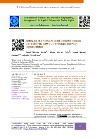 2012 International Transaction Journal of Engineering, Management, & Applied Sciences & Technologies.




                  International Transaction Journal of Engineering,
                  Management, & Applied Sciences & Technologies
                            http://www.TuEngr.com,               http://go.to/Research




                     Setting up of a Kenya National Domestic Violence
                     Call Center (K-NDVCC): Prototype and Pilot
                     Implementation
                                                       a*                                    b
                     David Ndegwa Kuria , Moses Murimi Ngigi , Moses Karoki
          a,b                                 c
Gachari      , and John Gitau Kahiu
a
  Department of Geomatic Engineering and Geospatial Information Sciences, Kimathi University
College of Technology, KENYA
b
  Department of Geomatic Engineering and Geospatial Information Systems, Jomo Kenyatta University
of Agriculture and Technology, KENYA
c
 SERVIR-Africa, Regional Center for Mapping of Resources for Development, KENYA


ARTICLEINFO                        A B S T RA C T
Article history:                        Domestic violence can involve men to women, men to
Received 23 August 2011
Received in revised form           children, women to children and sometimes women to men.
26 January 2012                    Domestic violence in Kenya is mostly prevalent in middle-income
Accepted 27 January 2012           and lower-income levels of the society. In this paper, a prototype
Available online
27 January 2012                    system is implemented to administer and manage a national
Keywords:                          domestic violence call center. This is a GIS-based call center
Domestic violence;                 system supporting distress calls by: (i) automatically identifying
Geospatial Information             callers’ locations, (ii) Quickly assessing accurate spatial
System;                            information from its database about nearby advocate resources and
National Call Center;              reporting back to the caller, the identified advocate, and (iii)
Information Technology.            publishing maps in Keyhole Markup Language for viewing in
                                   software supporting open standards such as Google Earth. The
                                   system was validated using sample data collected from Juja
                                   location. This prototype shows promise of being able to offer rapid
                                   and timely responses to domestic violence (and other) distress
                                   requests utilizing geospatially enabled technologies.

                                      2012 International Transaction Journal of Engineering, Management, &
                                   Applied Sciences & Technologies.                   Some Rights Reserved.



*Corresponding    author (David       Kuria).    Tel:   +254-727-399208. E-mail       address:
dn.kuria@gmail.com.       2012. International Transaction Journal of Engineering, Management,
& Applied Sciences & Technologies. Volume 3 No.1 ISSN 2228-9860 eISSN 1906-9642.
                                                                                                             55
Online Available at http://TuEngr.com/V03/55-74.pdf.
 