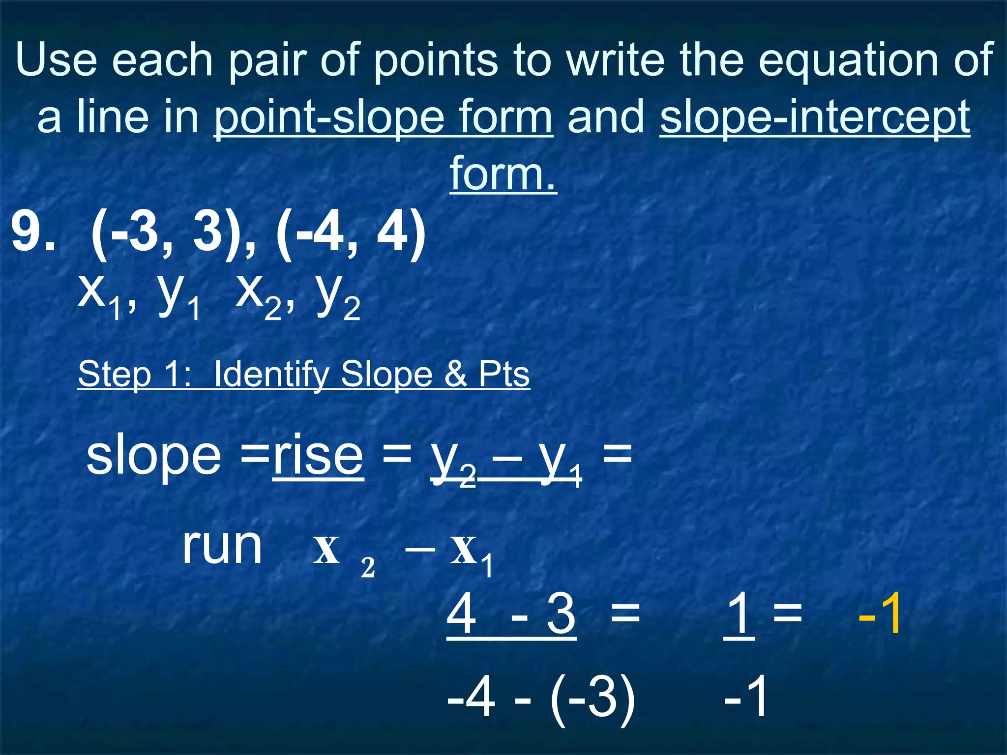 Use each pair of points to write the equation of a line in  point-slope form  and  slope-intercept form. 9.  (-3, 3), (-4, 4) Step 1:  Identify Slope & Pts slope = rise  =  y 2  – y 1  = run  x 2  – x 1   4  - 3   = -4 - (-3) x 1 , y 1   x 2 , y 2 1  = -1 -1 