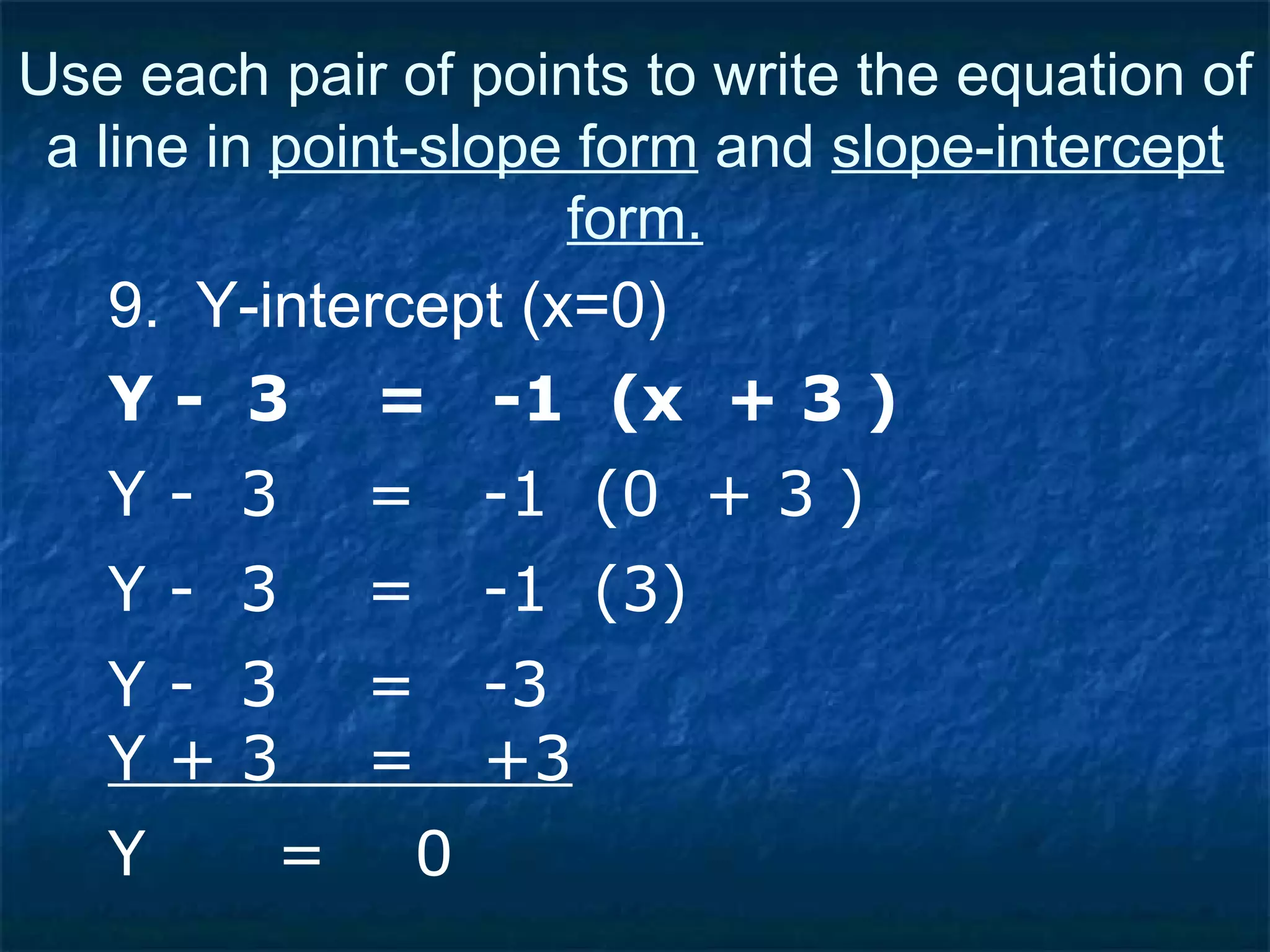 9.  Y-intercept (x=0) Y -  3  =  -1  (x  + 3 ) Use each pair of points to write the equation of a line in  point-slope form  and  slope-intercept form. Y -  3  =  -1  (0  + 3 ) Y -  3  =  -1  (3) Y -  3  =  -3 Y + 3  =  +3 Y  =  0 
