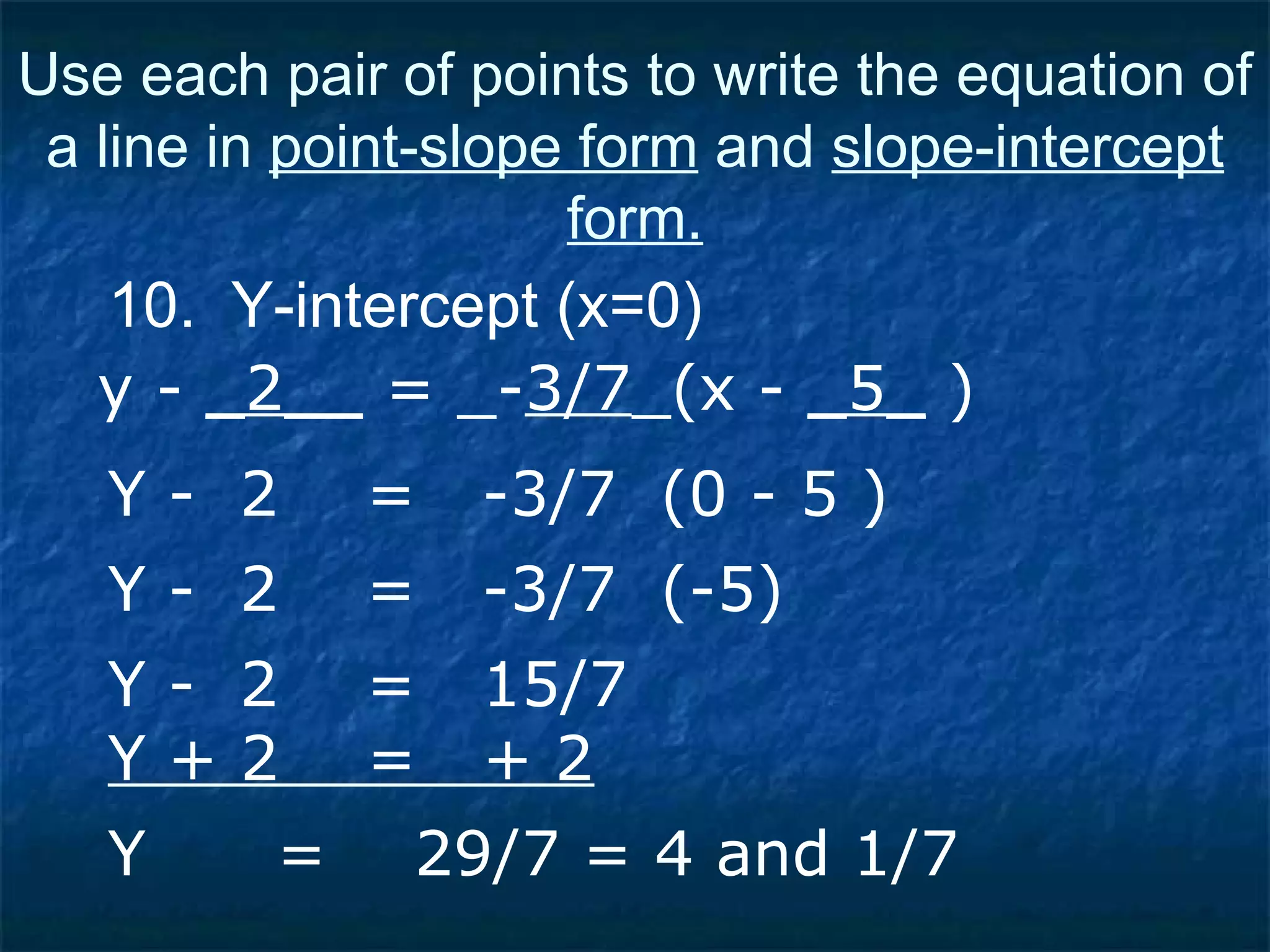 10.  Y-intercept (x=0) Use each pair of points to write the equation of a line in  point-slope form  and  slope-intercept form. Y -  2  =  -3/7  (0 - 5 ) Y -  2  =  -3/7  (-5) Y -  2  =  15/7 Y + 2  =  + 2 Y  =  29/7 = 4 and 1/7 y -  _2__  = _- 3/7 _(x -  _5_  ) 