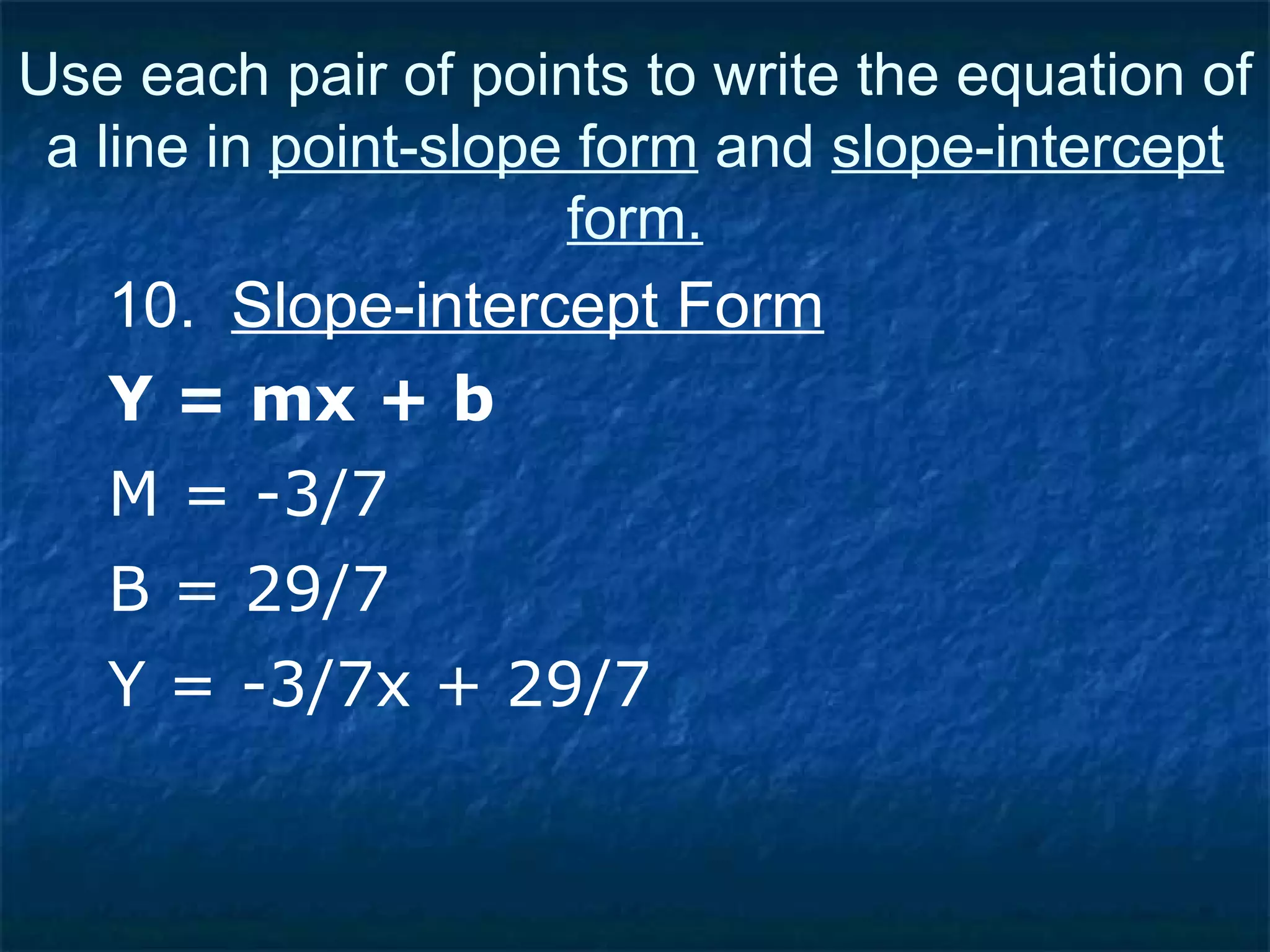 10.  Slope-intercept Form Y = mx + b Use each pair of points to write the equation of a line in  point-slope form  and  slope-intercept form. M = -3/7 B = 29/7 Y = -3/7x + 29/7 