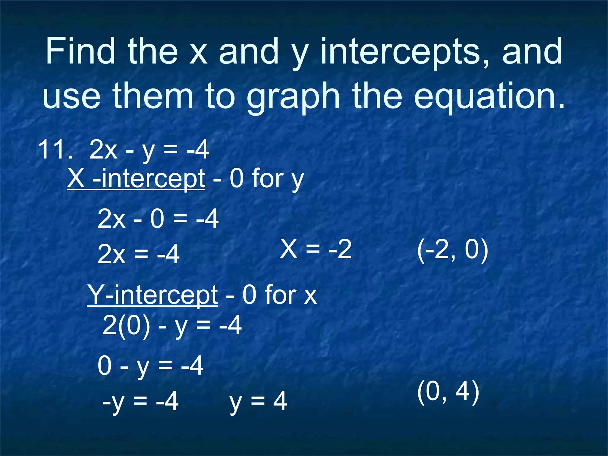 Find the x and y intercepts, and use them to graph the equation. 11.  2x - y = -4 X -intercept  - 0 for y 2x - 0 = -4 2x = -4 (-2, 0) 0 - y = -4 2(0) - y = -4  Y-intercept  - 0 for x  -y = -4  (0, 4)  X = -2 y = 4  