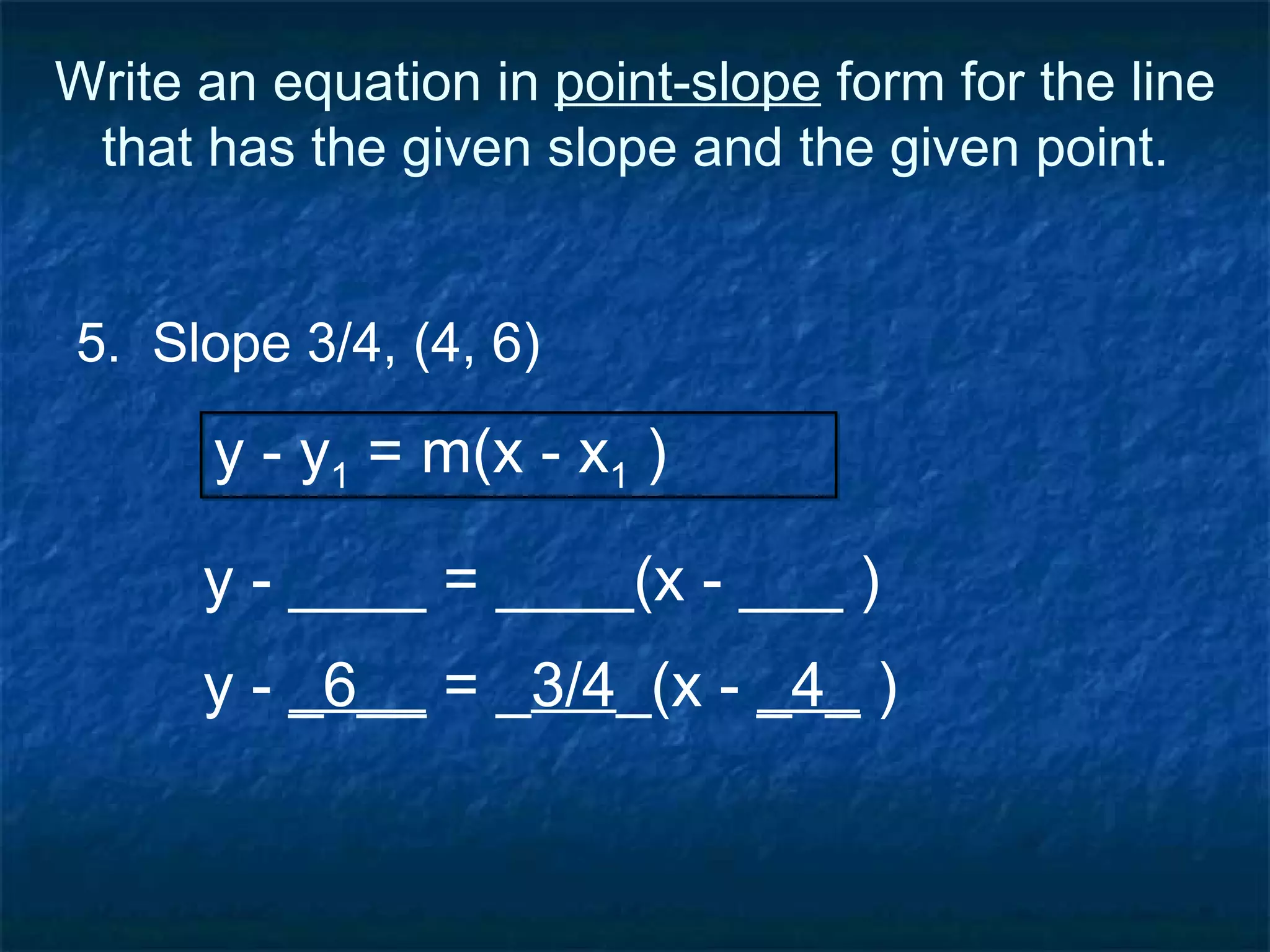 Write an equation in  point-slope  form for the line that has the given slope and the given point. 5.  Slope 3/4, (4, 6) y - ____ = ____(x - ___ ) y - y 1  = m(x - x 1  ) y -  _6__  = _ 3/4 _(x -  _4_  ) 