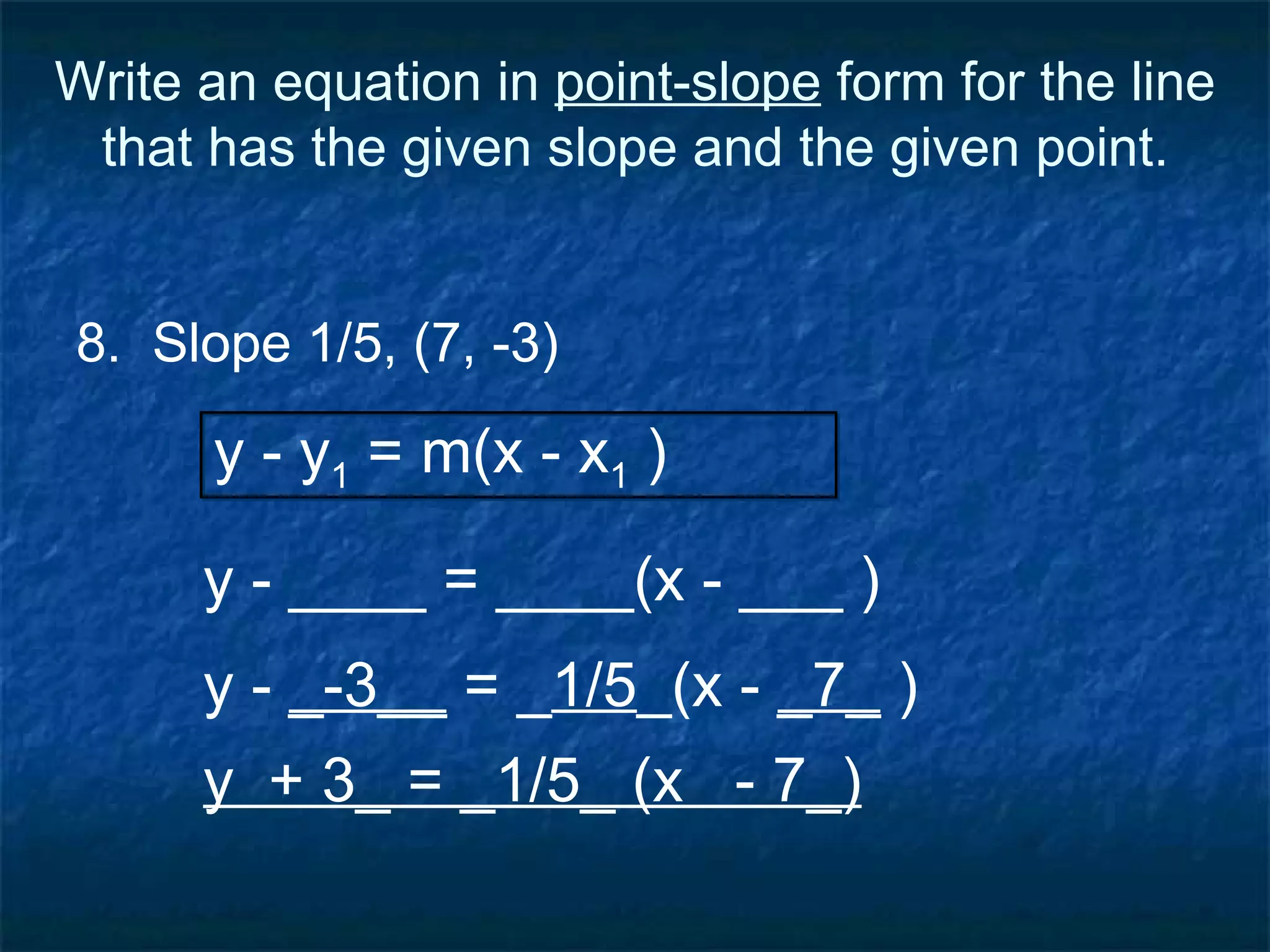 Write an equation in  point-slope  form for the line that has the given slope and the given point. 8.  Slope 1/5, (7, -3) y - ____ = ____(x - ___ ) y - y 1  = m(x - x 1  ) y -  _-3__  = _ 1/5 _(x -  _7_  ) y  + 3_ = _1/5_ (x  - 7_) 