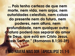 ... Pois tenho certeza de que nem
morte, nem vida, nem anjos, nem
autoridades celestiais, nem coisas
do presente nem do futuro, nem
poderes, nem altura, nem
profundidade, nem qualquer outra
criatura poderá nos separar do amor
de Deus, que está em Cristo Jesus,
nosso Senhor.” (Romanos 8.1;35-39)
 