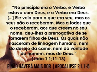 “No princípio era o Verbo, e Verbo
estava com Deus, e o Verbo era Deus.
[...] Ele veio para o que era seu, mas os
seus não o receberam. Mas a todos que
o receberam, aos que creem no seu
nome, deu-lhes a prerrogativa de se
tornarem filhos de Deus. Os quais não
nasceram de linhagem humana, nem
do desejo da carne, nem da vontade
do homem, mas de Deus.”
(João 1.1;11-13)
 