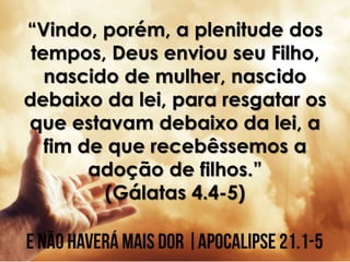 “Vindo, porém, a plenitude dos
tempos, Deus enviou seu Filho,
nascido de mulher, nascido
debaixo da lei, para resgatar os
que estavam debaixo da lei, a
fim de que recebêssemos a
adoção de filhos.”
(Gálatas 4.4-5)
 