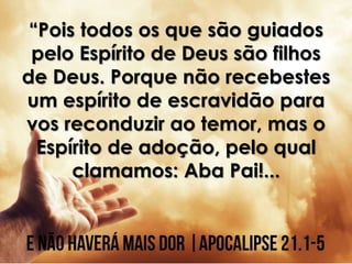 “Pois todos os que são guiados
pelo Espírito de Deus são filhos
de Deus. Porque não recebestes
um espírito de escravidão para
vos reconduzir ao temor, mas o
Espírito de adoção, pelo qual
clamamos: Aba Pai!...
 