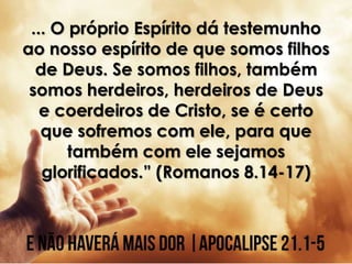 ... O próprio Espírito dá testemunho
ao nosso espírito de que somos filhos
de Deus. Se somos filhos, também
somos herdeiros, herdeiros de Deus
e coerdeiros de Cristo, se é certo
que sofremos com ele, para que
também com ele sejamos
glorificados.” (Romanos 8.14-17)
 