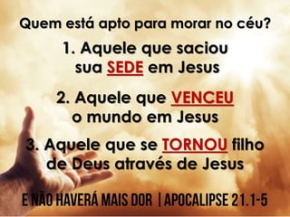 Quem está apto para morar no céu?
1. Aquele que saciou
sua SEDE em Jesus
2. Aquele que VENCEU
o mundo em Jesus
3. Aquele que se TORNOU filho
de Deus através de Jesus
 