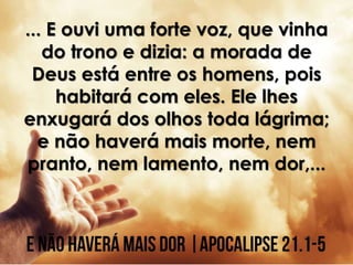 ... E ouvi uma forte voz, que vinha
do trono e dizia: a morada de
Deus está entre os homens, pois
habitará com eles. Ele lhes
enxugará dos olhos toda lágrima;
e não haverá mais morte, nem
pranto, nem lamento, nem dor,...
 