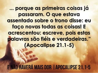 ... porque as primeiras coisas já
passaram. O que estava
assentado sobre o trono disse: eu
faço novas todas as coisas! E
acrescentou: escreve, pois estas
palavras são fiéis e verdadeiras.”
(Apocalipse 21.1-5)
 