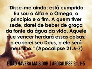 “Disse-me ainda: está cumprido:
Eu sou o Alfa e o Ômega, o
princípio e o fim. A quem tiver
sede, darei de beber de graça
da fonte da água da vida. Aquele
que vencer herdará essas coisas;
e eu serei seu Deus, e ele será
meu filho.” (Apocalipse 21.6-7)
 