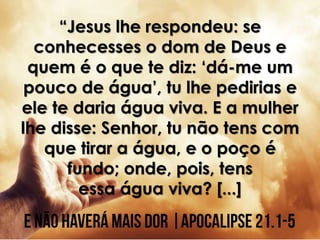 “Jesus lhe respondeu: se
conhecesses o dom de Deus e
quem é o que te diz: ‘dá-me um
pouco de água’, tu lhe pedirias e
ele te daria água viva. E a mulher
lhe disse: Senhor, tu não tens com
que tirar a água, e o poço é
fundo; onde, pois, tens
essa água viva? [...]
 