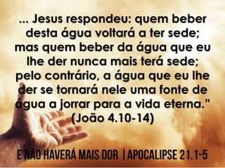 ... Jesus respondeu: quem beber
desta água voltará a ter sede;
mas quem beber da água que eu
lhe der nunca mais terá sede;
pelo contrário, a água que eu lhe
der se tornará nele uma fonte de
água a jorrar para a vida eterna.”
(João 4.10-14)
 