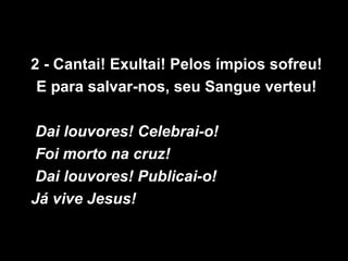 2 - Cantai! Exultai! Pelos ímpios sofreu!
 E para salvar-nos, seu Sangue verteu!

 Dai louvores! Celebrai-o!
 Foi morto na cruz!
 Dai louvores! Publicai-o!
Já vive Jesus!
 