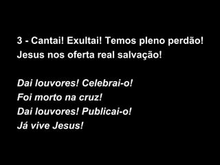3 - Cantai! Exultai! Temos pleno perdão!
Jesus nos oferta real salvação!

Dai louvores! Celebrai-o!
Foi morto na cruz!
Dai louvores! Publicai-o!
Já vive Jesus!
 