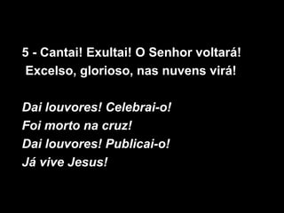 5 - Cantai! Exultai! O Senhor voltará!
 Excelso, glorioso, nas nuvens virá!

Dai louvores! Celebrai-o!
Foi morto na cruz!
Dai louvores! Publicai-o!
Já vive Jesus!
 