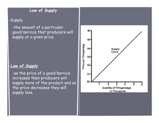 Law of Supply

-Supply
 -the amount of a particular
 good/service that producers will
 supply at a given price




-Law of Supply
 -as the price of a good/service
 increases then producers will
 supply more of the product and as
 the price decreases they will
 supply less.
 