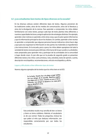 17
INFORME DE RESULTADOS PARA
EL DOCENTE - COMUNICACIÓN
6.1 ¿Los estudiantes leen textos de tipos diversos en la escuela?
En las diversas culturas existen diferentes tipos de textos. Algunos provienen de
las tradiciones orales, otros de los medios de comunicación, otros de la literatura y
otros de la divulgación de la ciencia. Para aprender a comprender, los niños deben
familiarizarse con estos textos, porque cada tipo de texto plantea retos diferentes a
nuestrascapacidadeslectorasyexigelaaplicacióndeestrategiasdistintas.Porejemplo,
aprender a leer noticias es aprender, entre otras cosas, que el autor quiere informarnos
y que la información principal se da en los titulares. En cambio, aprender a leer recetas
es aprender a comprender que algunas personas buscan indicarnos cómo hacer algo
y que para eso organizan la información en dos partes: los materiales (o ingredientes)
y las instrucciones. En la escuela, poco a poco, los niños deben apropiarse de toda la
variedad de textos necesaria para disfrutar, informarse de lo que sucede a su alrededor,
estar preparados para aprender más y participar de las actividades de la comunidad
o lugar donde viven. Es por ello que en la prueba de segundo grado se presentan
diferentes textos a los niños: carta amistosa, nota, anécdota, texto de opinión, cuento,
descripción enciclopédica, recomendaciones, artículo enciclopédico y afiche.
Esta anécdota resulta muy sencilla de leer: es breve
y tiene un tema cotidiano. Además, el vocabulario
es de uso común. Todas las preguntas, incluso las
que piden al niño que deduzca información, son
respondidas correctamente por casi todos los
estudiantes.
Veamos algunos ejemplos de los textos que los niños leen en la ECE:
Logros y dificultades al leer diferentes tipos de textos
 