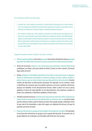 25
INFORME DE RESULTADOS PARA
EL DOCENTE - COMUNICACIÓN
En conclusión, la ECE nos indica que:
•	 Cuando los niños deben reconstruir la información principal de un texto breve
con una imagen que facilita la comprensión (porque la imagen concuerda con las
pistas presentadas en el texto), logran resultados bastante buenos.
•	 En cambio, cuando los niños deben reconstruir la información principal de un
texto con varios párrafos que tratan diferentes subtemas, tienen más dificultades.
Algunosconfundenlainformaciónprincipalconlaquesediceprimeroeneltexto.
Otrosconfundenlainformaciónprincipalconunsubtema.Quizáotrosniñoscrean
quelainformaciónprincipaleslaqueaelloslesresultamásinteresanteynolaque
el autor desarrolló.
Sugerencias para enseñar a deducir las ideas centrales
	 Ofreceroportunidadesalosniñosparaqueleantextosdedistintostiposypuedan
aprender las diferentes maneras en que se presenta la información principal.
	 Antes de la lectura, motivar a los niños para que anticipen el tema del texto y
justifiquen sus ideas: ¿De qué tratará el texto? ¿Cómo se dan cuenta? ¿Conocen
algo sobre el tema?
	 Al leer, proponer actividades que lleven a los niños a reconocer que en algunos
textos la información principal se reconoce porque el autor coloca señales o
pistas claras y que en otros textos hay que descubrirla o reconstruirla. Enseñar
modos de descubrir la información principal. Por ejemplo, en los cuentos, releer
e identificar las acciones que no pueden quitarse y las que sí podrían eliminarse
porque son detalles; en las descripciones breves, releer y decir con una o pocas
palabras el tema de cada párrafo; en las descripciones más extensas, analizar el
título y los subtítulos e identificar palabras o frases clave.
	 También durante la lectura, incentivar las discusiones entre los niños respecto de
cómo se dan cuenta de que una información es central y otra no, así como sobre
qué les interesa a ellos y qué le interesa al autor. Esto puede ayudar a distinguir entre
lo que más le ha interesado a cada niño según sus objetivos de lectura y lo que ha
querido comunicar el autor.
	 Despuésdelalectura,proponeractividadesdeevaluaciónvariadas.Porejemplo,
la escritura de resúmenes en grupos con la ayuda del docente. El resumen de un
grupo debería ser evaluado y comentado oralmente por otro grupo.
 