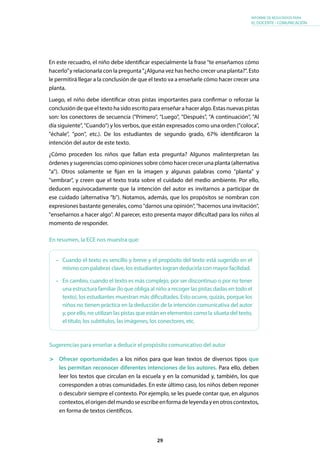 29
INFORME DE RESULTADOS PARA
EL DOCENTE - COMUNICACIÓN
En este recuadro, el niño debe identificar especialmente la frase “te enseñamos cómo
hacerlo”y relacionarla con la pregunta "¿Alguna vez has hecho crecer una planta?". Esto
le permitirá llegar a la conclusión de que el texto va a enseñarle cómo hacer crecer una
planta.
Luego, el niño debe identificar otras pistas importantes para confirmar o reforzar la
conclusión de que el texto ha sido escrito para enseñar a hacer algo. Estas nuevas pistas
son: los conectores de secuencia ("Primero", "Luego", "Después", "A continuación", "Al
día siguiente", "Cuando") y los verbos, que están expresados como una orden ("coloca",
"échale", "pon", etc.). De los estudiantes de segundo grado, 67% identificaron la
intención del autor de este texto.
¿Cómo proceden los niños que fallan esta pregunta? Algunos malinterpretan las
órdenes y sugerencias como opiniones sobre cómo hacer crecer una planta (alternativa
"a"). Otros solamente se fijan en la imagen y algunas palabras como "planta" y
"sembrar", y creen que el texto trata sobre el cuidado del medio ambiente. Por ello,
deducen equivocadamente que la intención del autor es invitarnos a participar de
ese cuidado (alternativa "b"). Notamos, además, que los propósitos se nombran con
expresiones bastante generales, como "darnos una opinión", "hacernos una invitación",
"enseñarnos a hacer algo". Al parecer, esto presenta mayor dificultad para los niños al
momento de responder.
Sugerencias para enseñar a deducir el propósito comunicativo del autor
	 Ofrecer oportunidades a los niños para que lean textos de diversos tipos que
les permitan reconocer diferentes intenciones de los autores. Para ello, deben
leer los textos que circulan en la escuela y en la comunidad y, también, los que
corresponden a otras comunidades. En este último caso, los niños deben reponer
o descubrir siempre el contexto. Por ejemplo, se les puede contar que, en algunos
contextos,elorigendelmundoseescribeenformadeleyendayenotroscontextos,
en forma de textos científicos.
•	 Cuando el texto es sencillo y breve y el propósito del texto está sugerido en el
mismo con palabras clave, los estudiantes logran deducirla con mayor facilidad.
•	 En cambio, cuando el texto es más complejo, por ser discontinuo o por no tener
una estructura familiar (lo que obliga al niño a recoger las pistas dadas en todo el
texto), los estudiantes muestran más dificultades. Esto ocurre, quizás, porque los
niños no tienen práctica en la deducción de la intención comunicativa del autor
y, por ello, no utilizan las pistas que están en elementos como la silueta del texto,
el título, los subtítulos, las imágenes, los conectores, etc.
En resumen, la ECE nos muestra que:
 