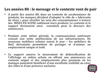 Les années 80 : le message et le contexte vont de pair 
• A partir des années 80, dans un contexte de surabondance de 
produits, les marques décident d’adopter le rôle de « fabricants 
de rêves » pour réveiller les sens des consommateurs à travers 
des MISES EN SCENE sublimant leurs produits. Le contexte et le 
support deviennent ainsi essentiels pour le discours des 
annonceurs. 
• Pendant cette même période, la communication extérieure 
connait une nette amélioration de ses infrastructures. De 
nouveaux mobiliers urbains voient le jour – les mobiliers de 
8m2 déroulants permettent de partager et d'animer un 
emplacement unique et isolé. 
• Ce support amorce le mouvement de dédensification de 
l'affichage en milieu urbain en offrant aux annonceurs un 
contexte soigné et des emplacements plus premium où les 
marques pouvaient bénéficier d’une excellente visibilité au coeur 
des villes et d’une présence exclusive. 
 
