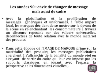 Les années 90 : envie de changer de message 
mais aussi de cadre 
• Avec la globalisation et la prolifération de 
messages génériques et uniformisés, à faible impact 
local, les marques décident de se mettre sur le devant de 
la scène en ré-enchantant les consommateurs à travers 
un discours reposant sur des valeurs universelles, 
déconnectées de toute relation avec le monde matériel 
des produits. 
• Dans cette époque où l’IMAGE DE MARQUE prime sur la 
matérialité des produits, les messages publicitaires 
cherchent à s’affranchir de la banalité du monde réel en 
essayant de sortir du cadre qui leur est imposé par les 
supports classiques en jouant avec l’espace, la 
perspective et les dimensions visuelles. 
 