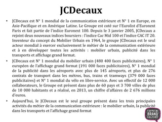 JCDecaux 
• JCDecaux est N° 1 mondial de la communication extérieure et N° 1 en Europe, en 
Asie-Pacifique et en Amérique Latine. Le Groupe est coté sur l'Eurolist d’Euronext 
Paris et fait partie de l'indice Euronext 100. Depuis le 3 janvier 2005, JCDecaux a 
rejoint deux nouveaux indices boursiers : l’indice Cac Mid 100 et l’indice CAC IT 20. 
Inventeur du concept du Mobilier Urbain en 1964, le groupe JCDecaux est le seul 
acteur mondial à exercer exclusivement le métier de la communication extérieure 
et à en développer toutes les activités : mobilier urbain, publicité dans les 
transports et affichage grand format. 
• JCDecaux est N° 1 mondial du mobilier urbain (480 400 faces publicitaires), N° 1 
européen de l’affichage grand format (191 000 faces publicitaires), N° 1 mondial 
de la publicité dans les aéroports avec plus de 145 aéroports, et plus de 276 
contrats de transport dans les métros, bus, trains et tramways (379 000 faces 
publicitaires) et N° 1 mondial du vélo en libre-service. Avec un effectif de 12 000 
collaborateurs, le Groupe est présent dans plus de 60 pays et 3 700 villes de plus 
de 10 000 habitants et a réalisé, en 2013, un chiffre d'affaires de 2 676 millions 
d'euros. 
• Aujourd’hui, le JCDecaux est le seul groupe présent dans les trois principales 
activités du métier de la communication extérieure : le mobilier urbain, la publicité 
dans les transports et l’affichage grand format 
 