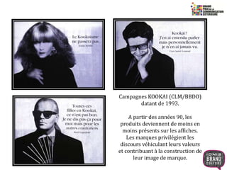 21 
Campagnes KOOKAI (CLM/BBDO) 
datant de 1993. 
A partir des années 90, les 
produits deviennent de moins en 
moins présents sur les affiches. 
Les marques privilégient les 
discours véhiculant leurs valeurs 
et contribuant à la construction de 
leur image de marque. 
 